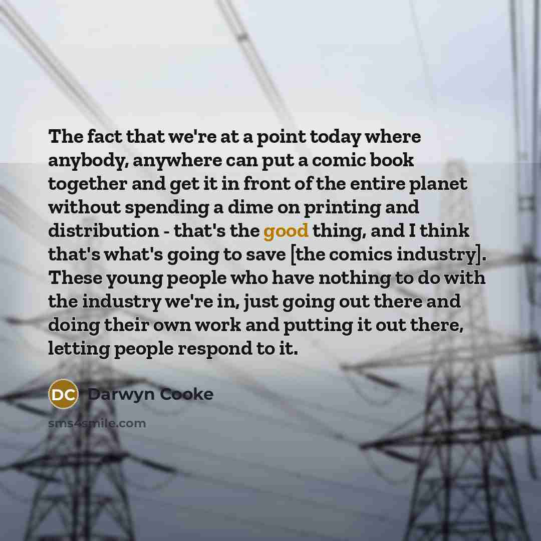 “The fact that we're at a point today where anybody, anywhere can put a comic book together and get it in front of the entire planet without spending a dime on printing and distribution - that's the good thing, and I think that's what's going to save [the comics industry]. These young people who…” quote by Darwyn Cooke