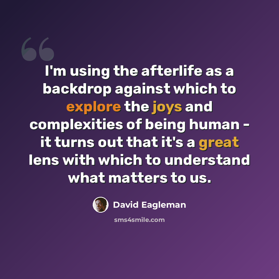 “I'm using the afterlife as a backdrop against which to explore the joys and complexities of being human - it turns out that it's a great lens with which to understand what matters to us.” quote by David Eagleman