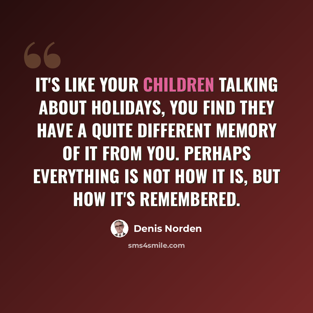 “It's like your children talking about holidays, you find they have a quite different memory of it from you. Perhaps everything is not how it is, but how it's remembered.” quote by Denis Norden