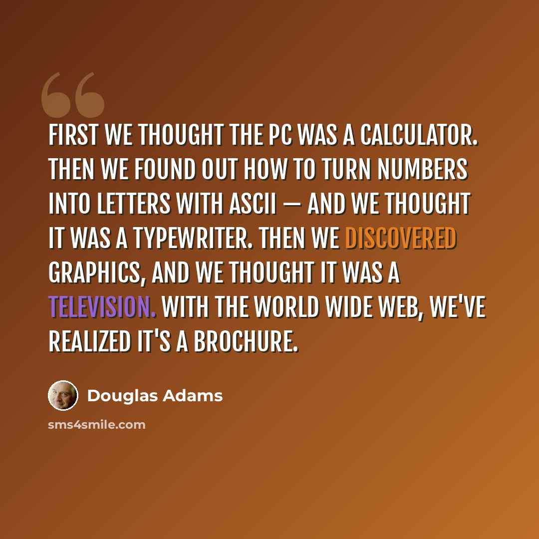 “First we thought the PC was a calculator. Then we found out how to turn numbers into letters with ASCII — and we thought it was a typewriter. Then we discovered graphics, and we thought it was a television. With the World Wide Web, we've realized it's a brochure.” quote by Douglas Adams