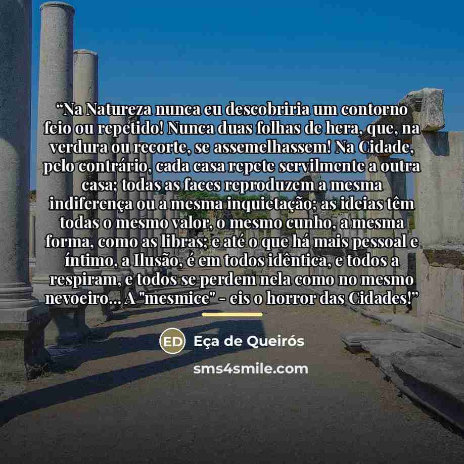 “Na Natureza nunca eu descobriria um contorno feio ou repetido! Nunca duas folhas de hera, que, na verdura ou recorte, se assemelhassem! Na Cidade, pelo contrário, cada casa repete servilmente a outra casa; todas as faces reproduzem a mesma indiferença ou a mesma inquietação; as ideias têm todas o…” quote by Eça de Queirós