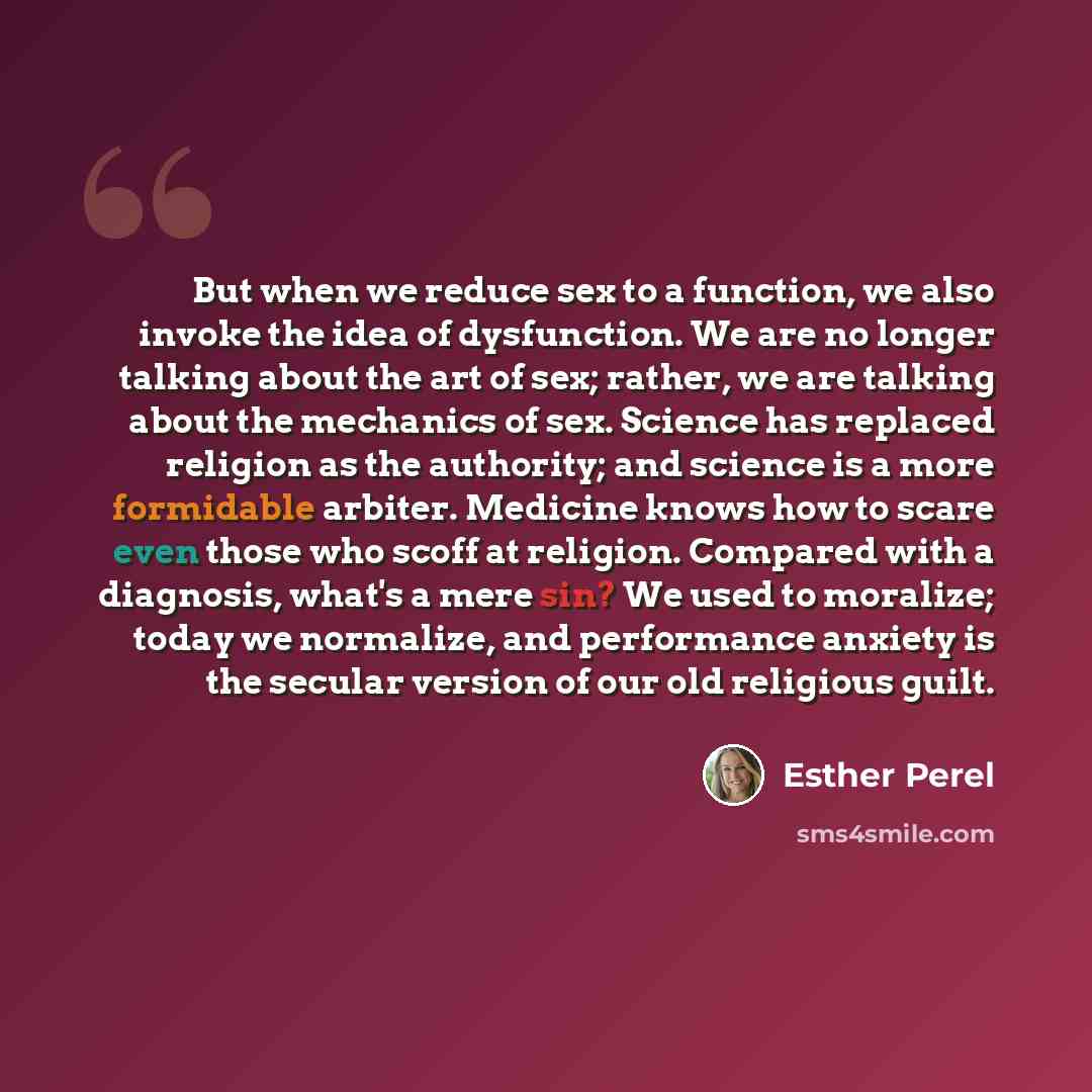 “But when we reduce sex to a function, we also invoke the idea of dysfunction. We are no longer talking about the art of sex; rather, we are talking about the mechanics of sex. Science has replaced religion as the authority; and science is a more formidable arbiter. Medicine knows how to scare even…” quote by Esther Perel