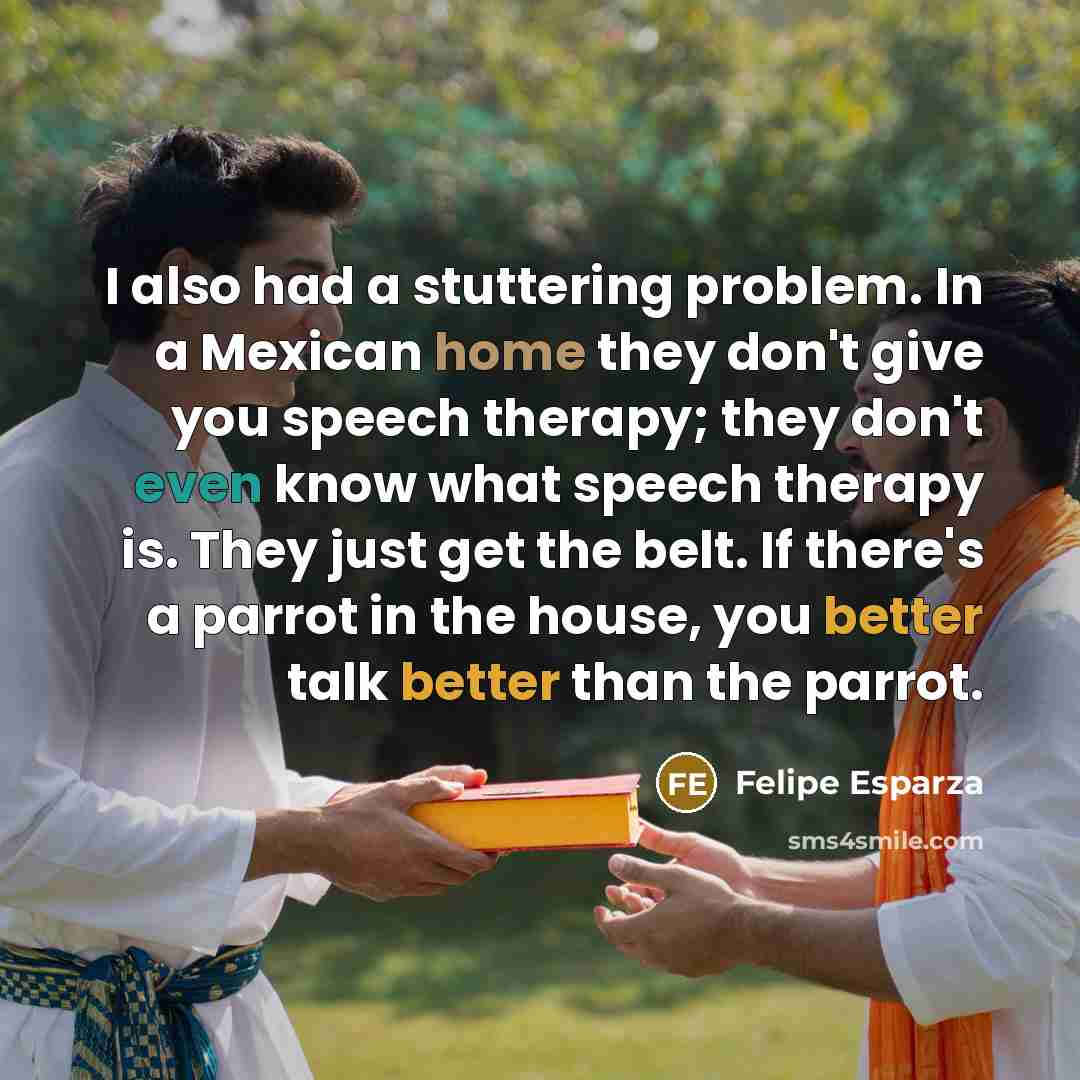 “I also had a stuttering problem. In a Mexican home they don't give you speech therapy; they don't even know what speech therapy is. They just get the belt. If there's a parrot in the house, you better talk better than the parrot.” quote by Felipe Esparza