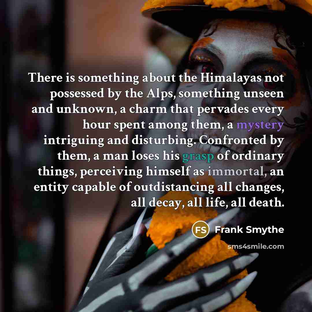 “There is something about the Himalayas not possessed by the Alps, something unseen and unknown, a charm that pervades every hour spent among them, a mystery intriguing and disturbing. Confronted by them, a man loses his grasp of ordinary things, perceiving himself as immortal, an entity capable of…” quote by Frank Smythe