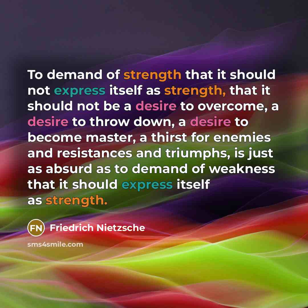 “To demand of strength that it should not express itself as strength, that it should not be a desire to overcome, a desire to throw down, a desire to become master, a thirst for enemies and resistances and triumphs, is just as absurd as to demand of weakness that it should express itself as strength.” quote by Friedrich Nietzsche