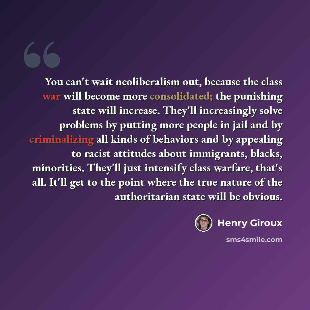 “You can't wait neoliberalism out, because the class war will become more consolidated; the punishing state will increase. They'll increasingly solve problems by putting more people in jail and by criminalizing all kinds of behaviors and by appealing to racist attitudes about immigrants, blacks…” quote by Henry Giroux