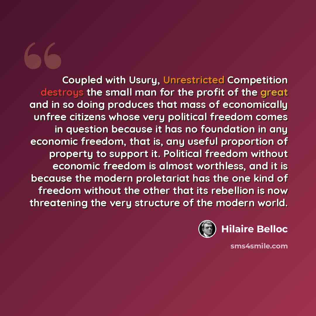 “Coupled with Usury, Unrestricted Competition destroys the small man for the profit of the great and in so doing produces that mass of economically unfree citizens whose very political freedom comes in question because it has no foundation in any economic freedom, that is, any useful proportion of…” quote by Hilaire Belloc