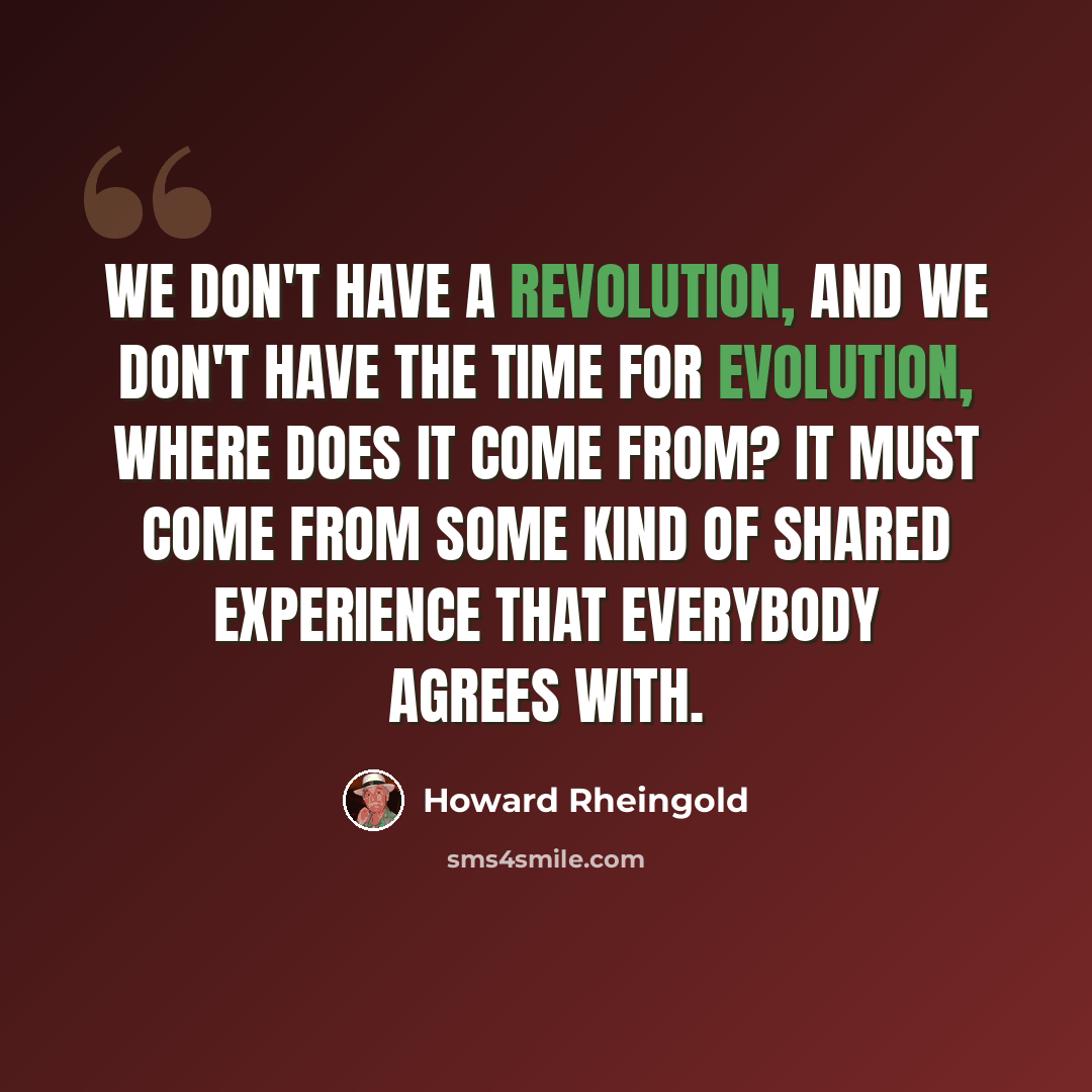 “We don't have a revolution, and we don't have the time for evolution, where does it come from? It must come from some kind of shared experience that everybody agrees with.” quote by Howard Rheingold