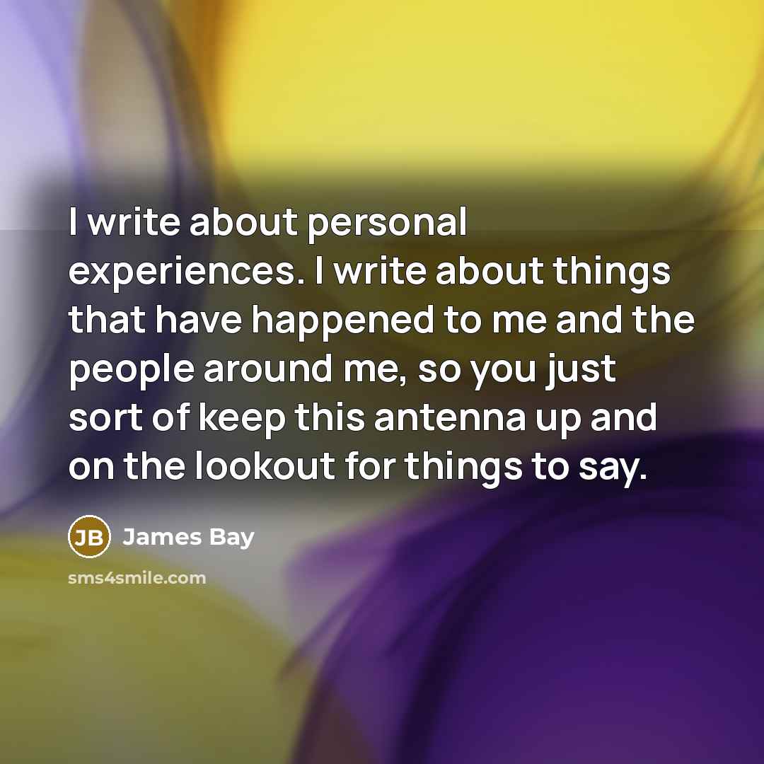 “I write about personal experiences. I write about things that have happened to me and the people around me, so you just sort of keep this antenna up and on the lookout for things to say.” quote by James Bay