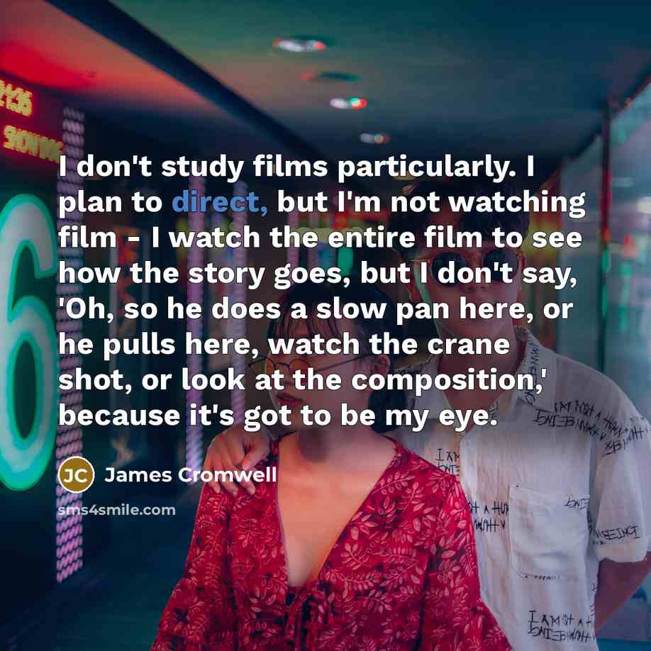 “I don't study films particularly. I plan to direct, but I'm not watching film - I watch the entire film to see how the story goes, but I don't say, 'Oh, so he does a slow pan here, or he pulls here, watch the crane shot, or look at the composition,' because it's got to be my eye.” quote by James Cromwell