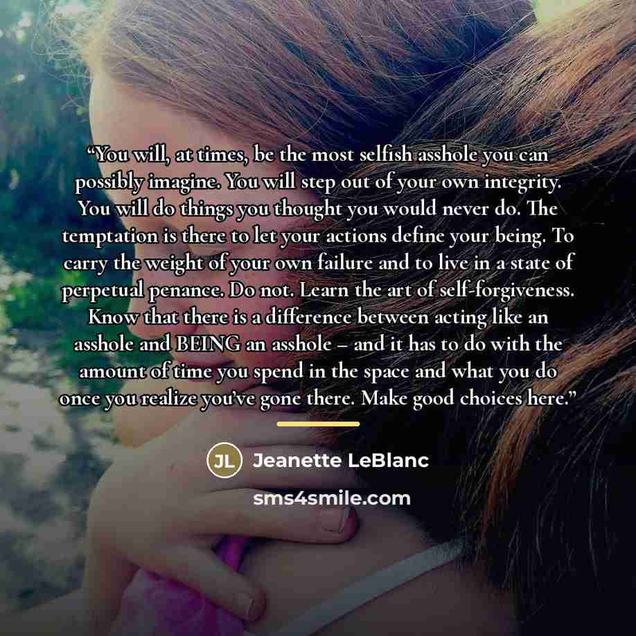 “You will, at times, be the most selfish asshole you can possibly imagine. You will step out of your own integrity. You will do things you thought you would never do. The temptation is there to let your actions define your being. To carry the weight of your own failure and to live in a state of…” quote by Jeanette LeBlanc