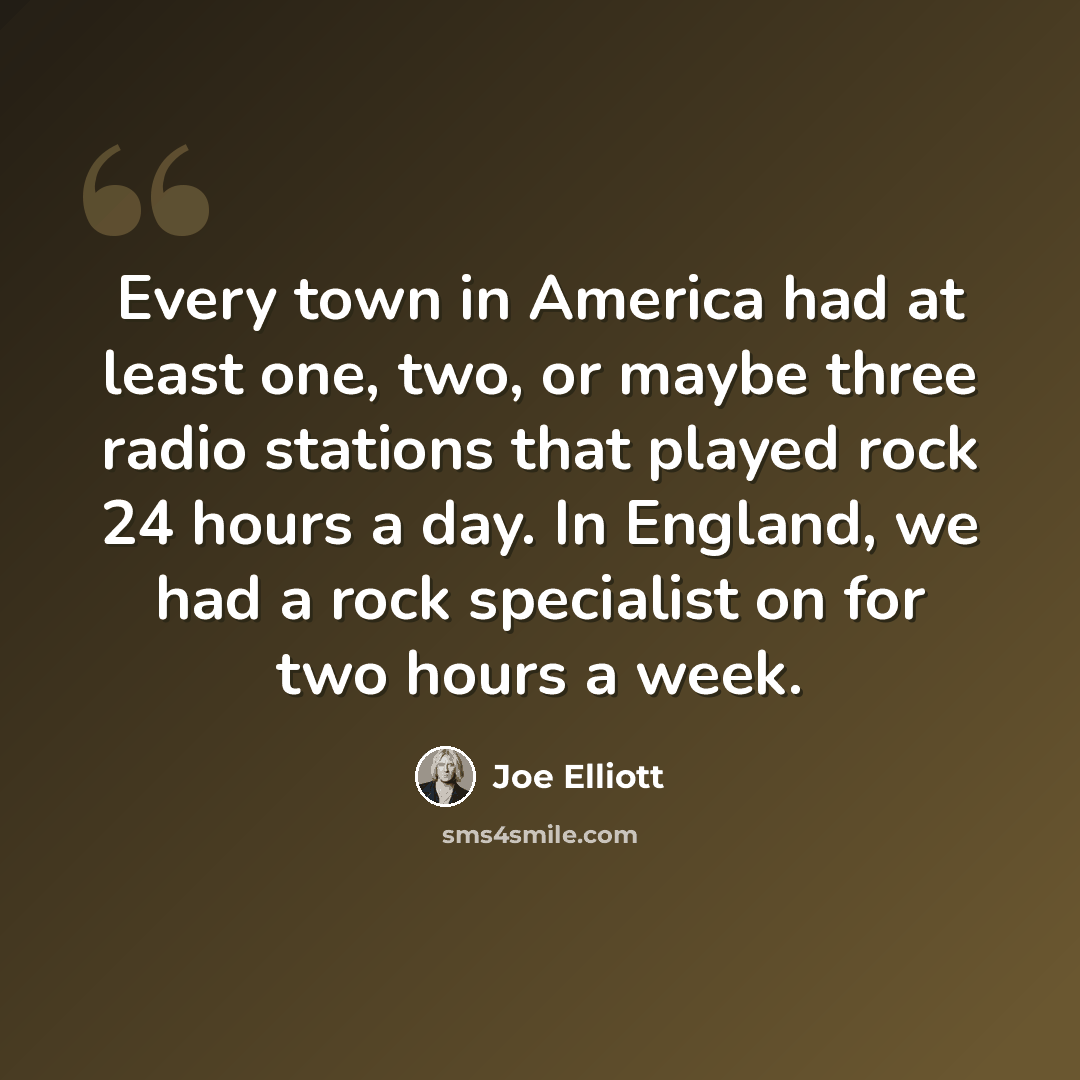 “Every town in America had at least one, two, or maybe three radio stations that played rock 24 hours a day. In England, we had a rock specialist on for two hours a week.” quote by Joe Elliott