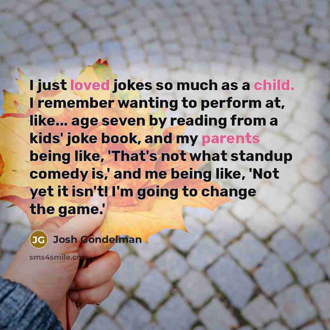 “I just loved jokes so much as a child. I remember wanting to perform at, like... age seven by reading from a kids' joke book, and my parents being like, 'That's not what standup comedy is,' and me being like, 'Not yet it isn't! I'm going to change the game.'” quote by Josh Gondelman
