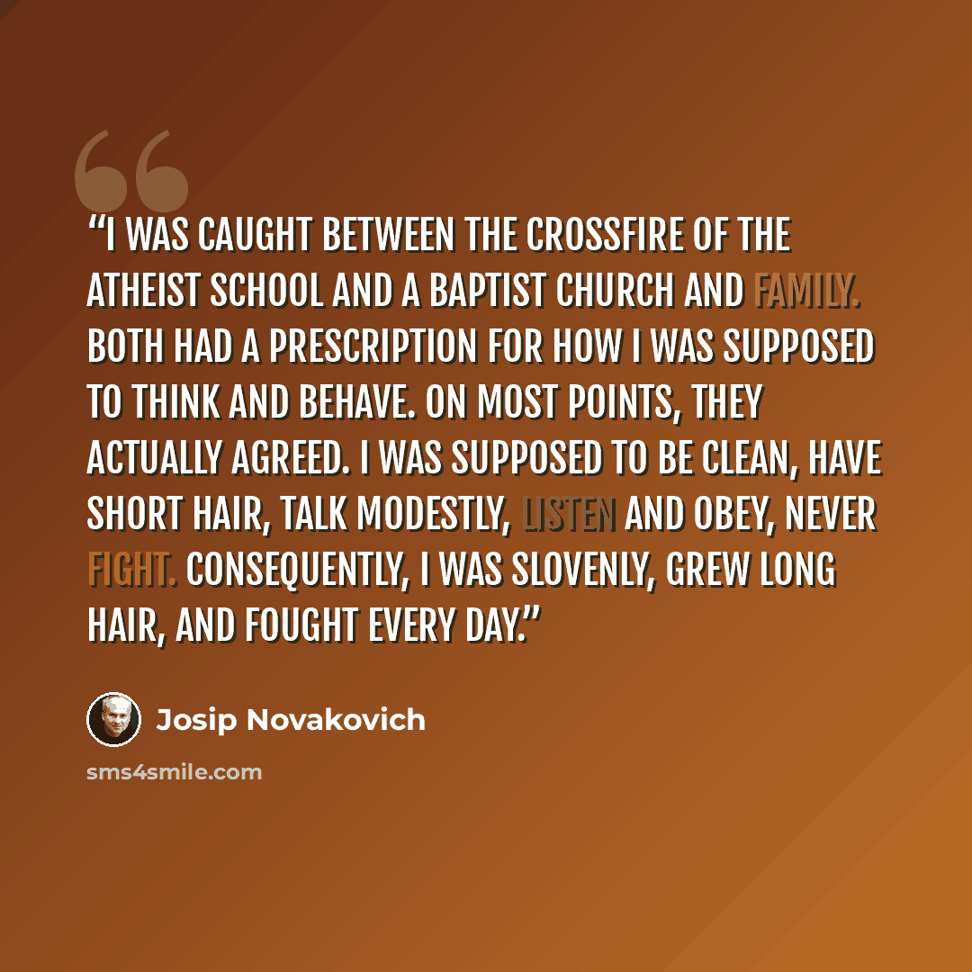 “I was caught between the crossfire of the atheist school and a Baptist church and family. Both had a prescription for how I was supposed to think and behave. On most points, they actually agreed. I was supposed to be clean, have short hair, talk modestly, listen and obey, never fight…” quote by Josip Novakovich
