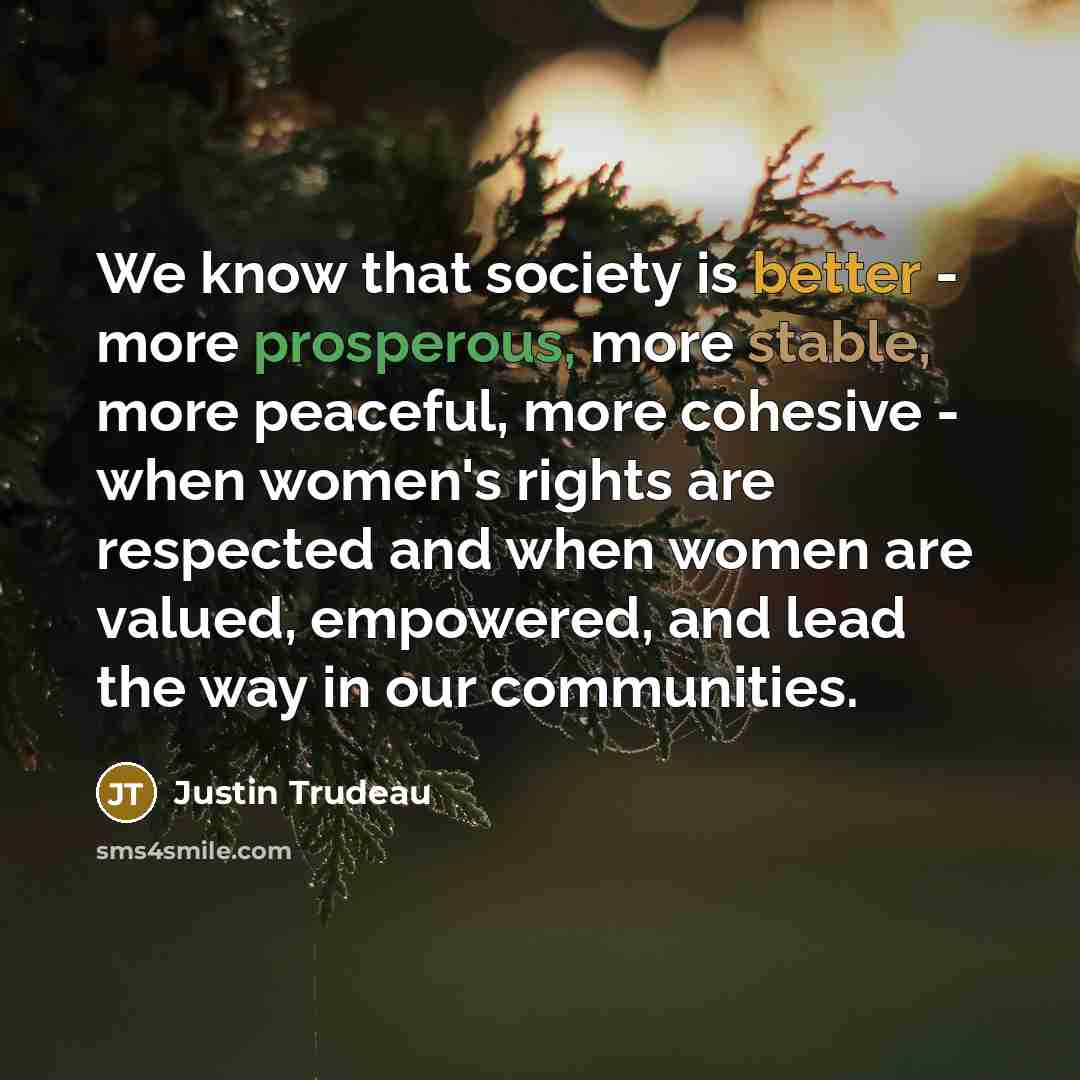 “We know that society is better - more prosperous, more stable, more peaceful, more cohesive - when women's rights are respected and when women are valued, empowered, and lead the way in our communities.” quote by Justin Trudeau