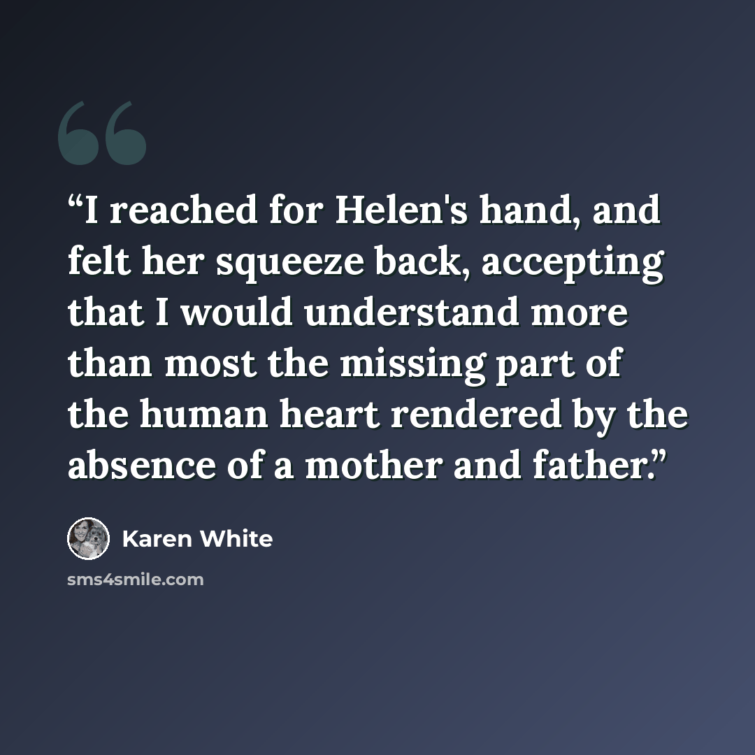 “I reached for Helen's hand, and felt her squeeze back, accepting that I would understand more than most the missing part of the human heart rendered by the absence of a mother and father.” quote by Karen White
