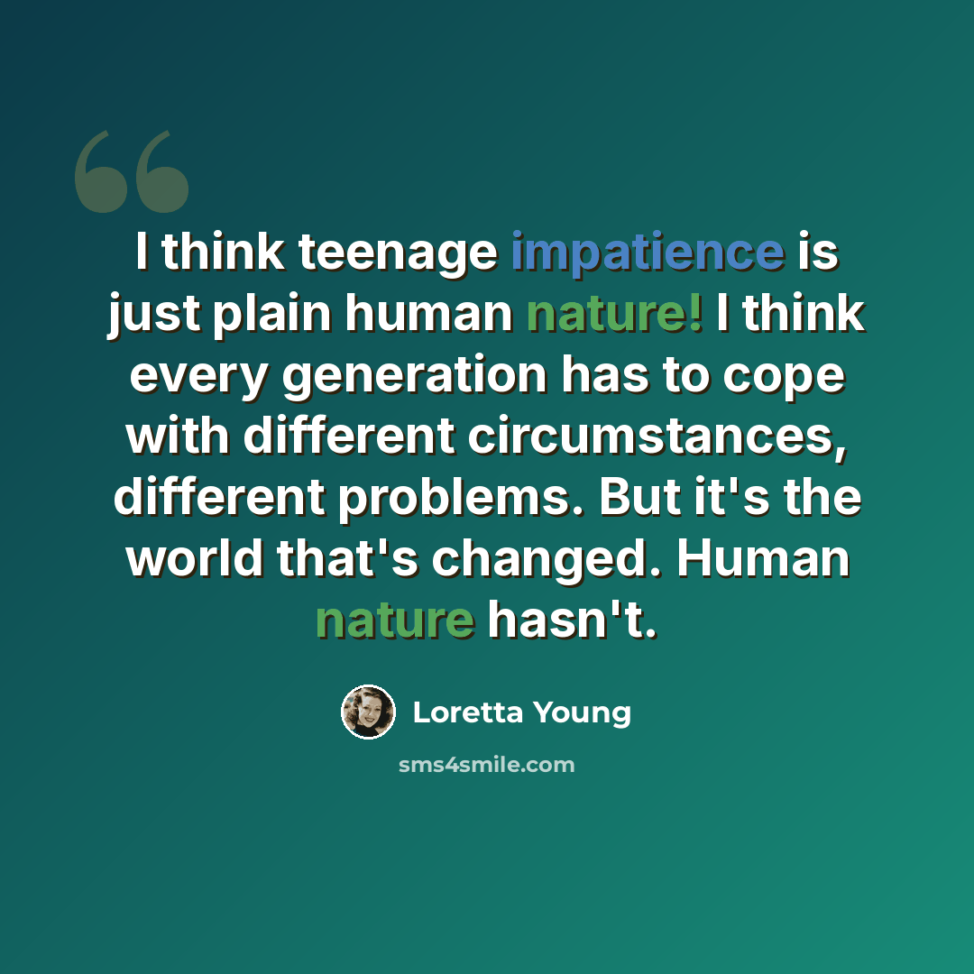 “I think teenage impatience is just plain human nature! I think every generation has to cope with different circumstances, different problems. But it's the world that's changed. Human nature hasn't.” quote by Loretta Young