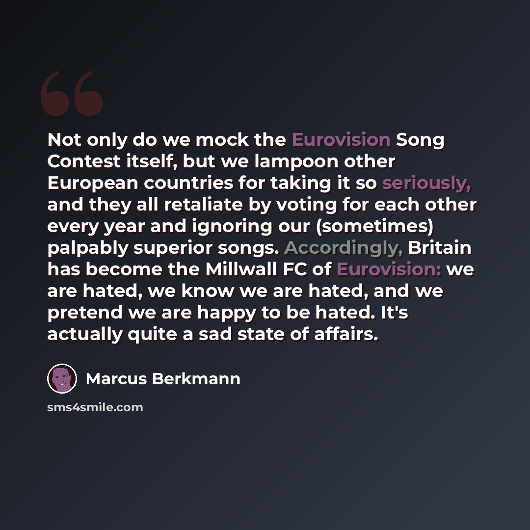 “Not only do we mock the Eurovision Song Contest itself, but we lampoon other European countries for taking it so seriously, and they all retaliate by voting for each other every year and ignoring our (sometimes) palpably superior songs. Accordingly, Britain has become the Millwall FC of…” quote by Marcus Berkmann
