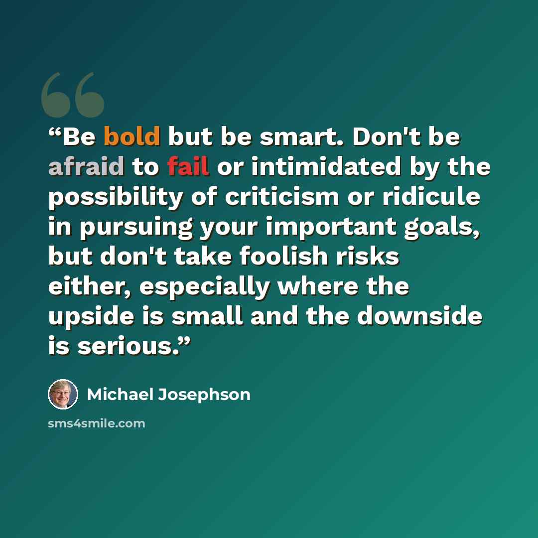 “Be bold but be smart. Don't be afraid to fail or intimidated by the possibility of criticism or ridicule in pursuing your important goals, but don't take foolish risks either, especially where the upside is small and the downside is serious.” quote by Michael Josephson