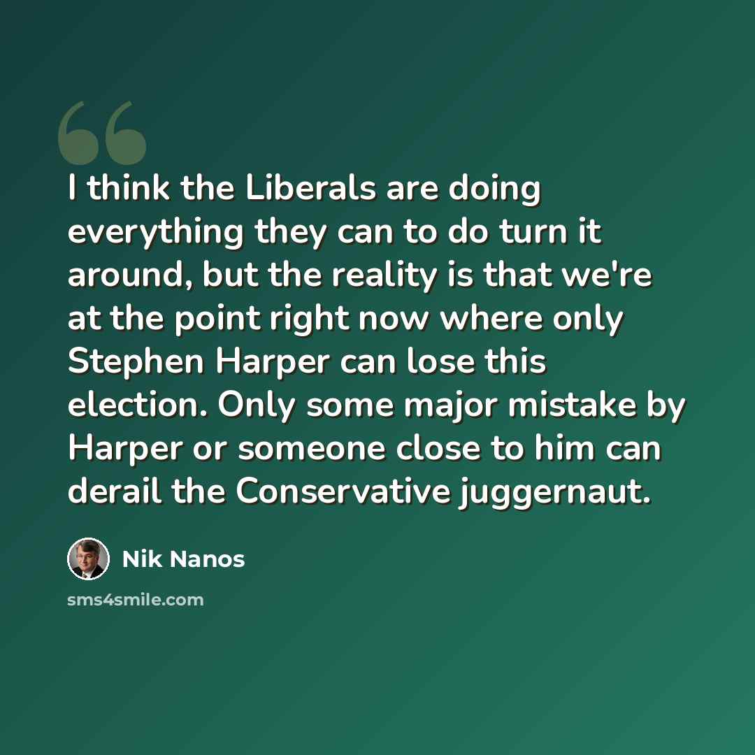 “I think the Liberals are doing everything they can to do turn it around, but the reality is that we're at the point right now where only Stephen Harper can lose this election. Only some major mistake by Harper or someone close to him can derail the Conservative juggernaut.” quote by Nik Nanos