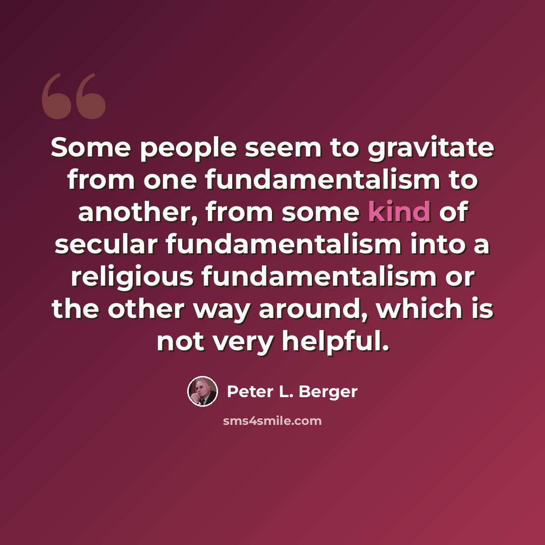 “Some people seem to gravitate from one fundamentalism to another, from some kind of secular fundamentalism into a religious fundamentalism or the other way around, which is not very helpful.” quote by Peter L. Berger