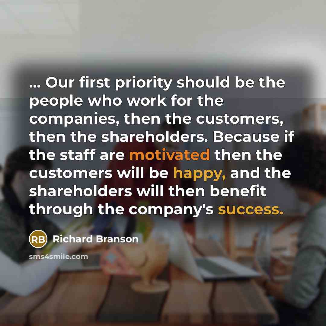 “... Our first priority should be the people who work for the companies, then the customers, then the shareholders. Because if the staff are motivated then the customers will be happy, and the shareholders will then benefit through the company's success.” quote by Richard Branson