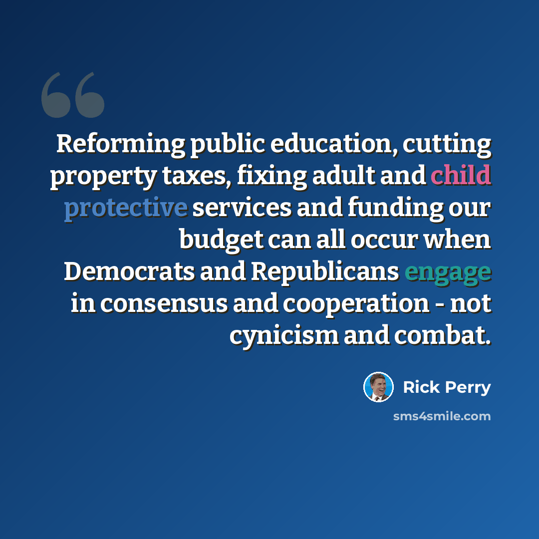 “Reforming public education, cutting property taxes, fixing adult and child protective services and funding our budget can all occur when Democrats and Republicans engage in consensus and cooperation - not cynicism and combat.” quote by Rick Perry