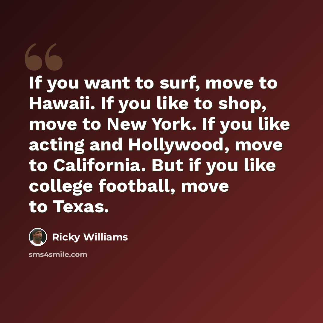 “If you want to surf, move to Hawaii. If you like to shop, move to New York. If you like acting and Hollywood, move to California. But if you like college football, move to Texas.” quote by Ricky Williams