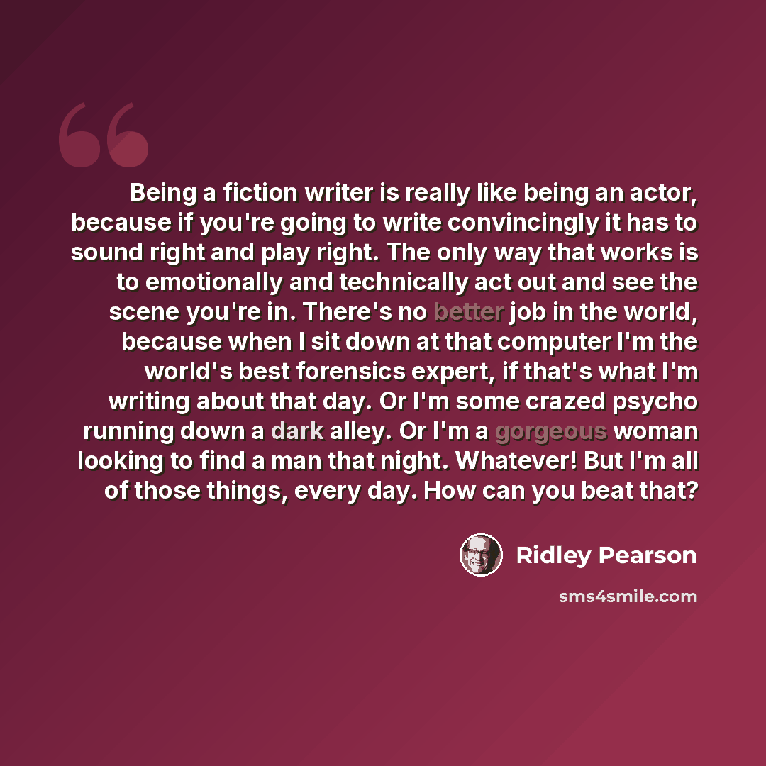 “Being a fiction writer is really like being an actor, because if you're going to write convincingly it has to sound right and play right. The only way that works is to emotionally and technically act out and see the scene you're in. There's no better job in the world, because when I sit down at…” quote by Ridley Pearson