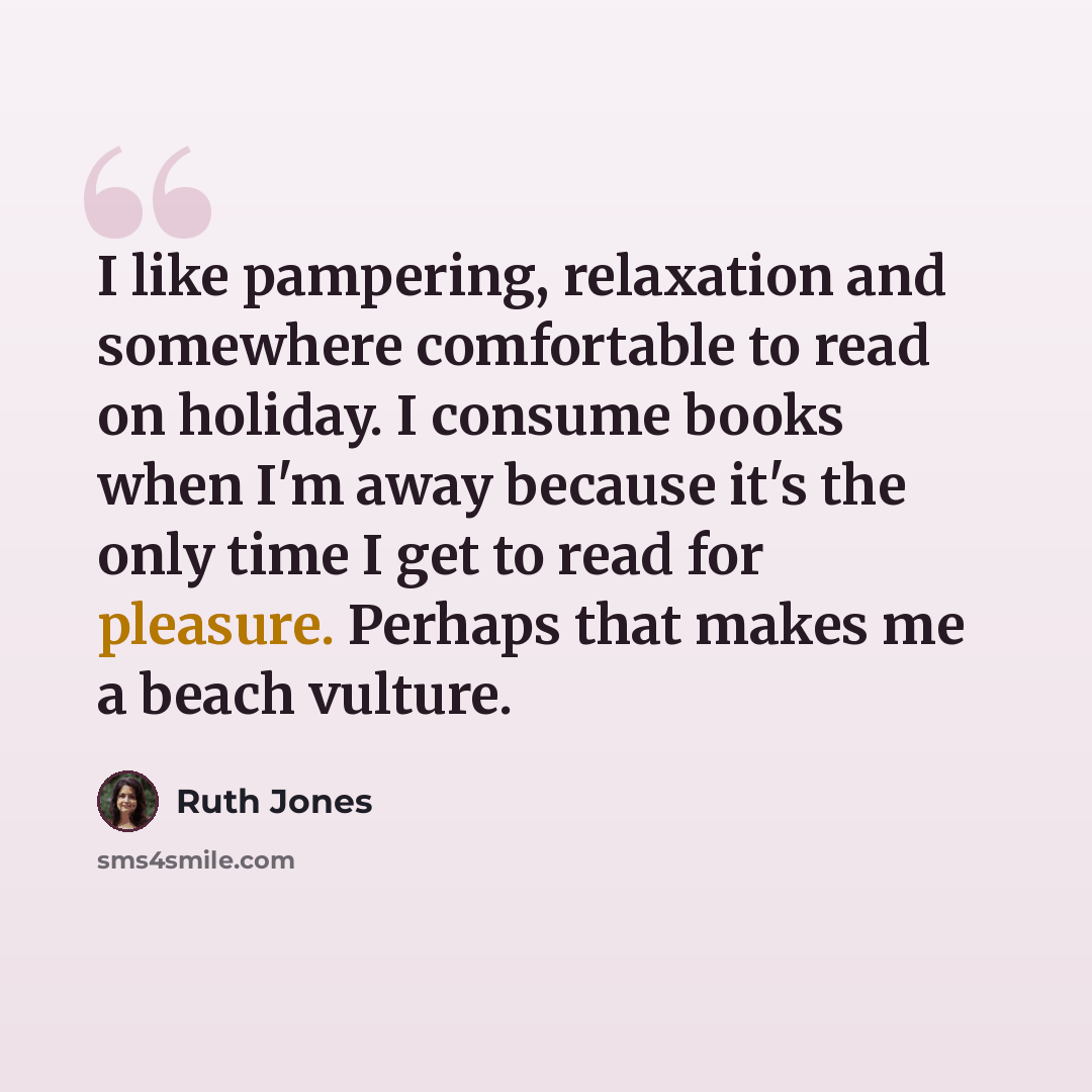 “I like pampering, relaxation and somewhere comfortable to read on holiday. I consume books when I'm away because it's the only time I get to read for pleasure. Perhaps that makes me a beach vulture.” quote by Ruth Jones