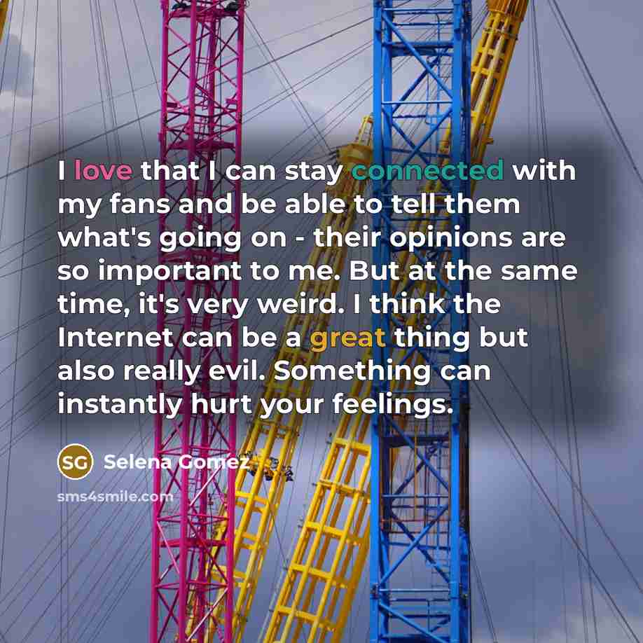 “I love that I can stay connected with my fans and be able to tell them what's going on - their opinions are so important to me. But at the same time, it's very weird. I think the Internet can be a great thing but also really evil. Something can instantly hurt your feelings.” quote by Selena Gomez