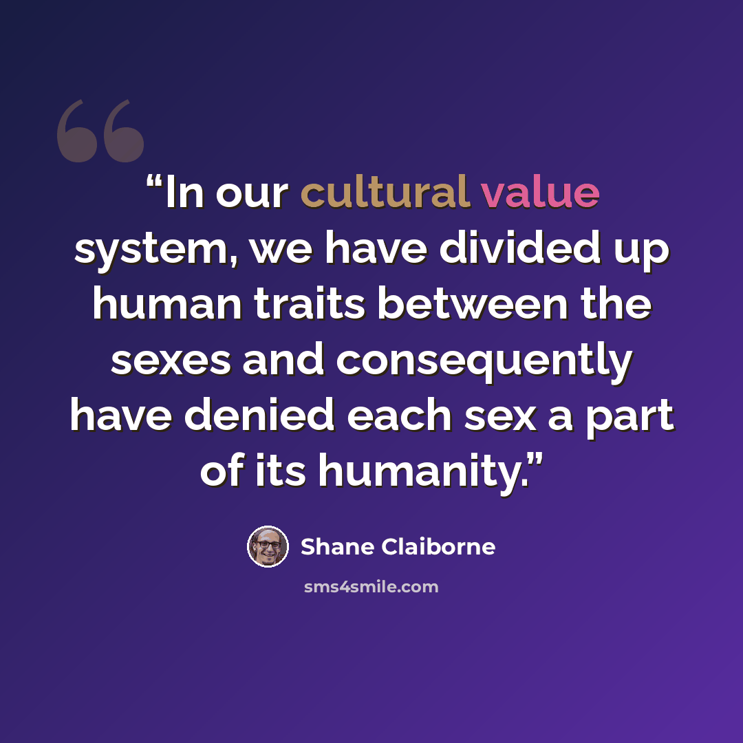 “In our cultural value system, we have divided up human traits between the sexes and consequently have denied each sex a part of its humanity.” quote by Shane Claiborne