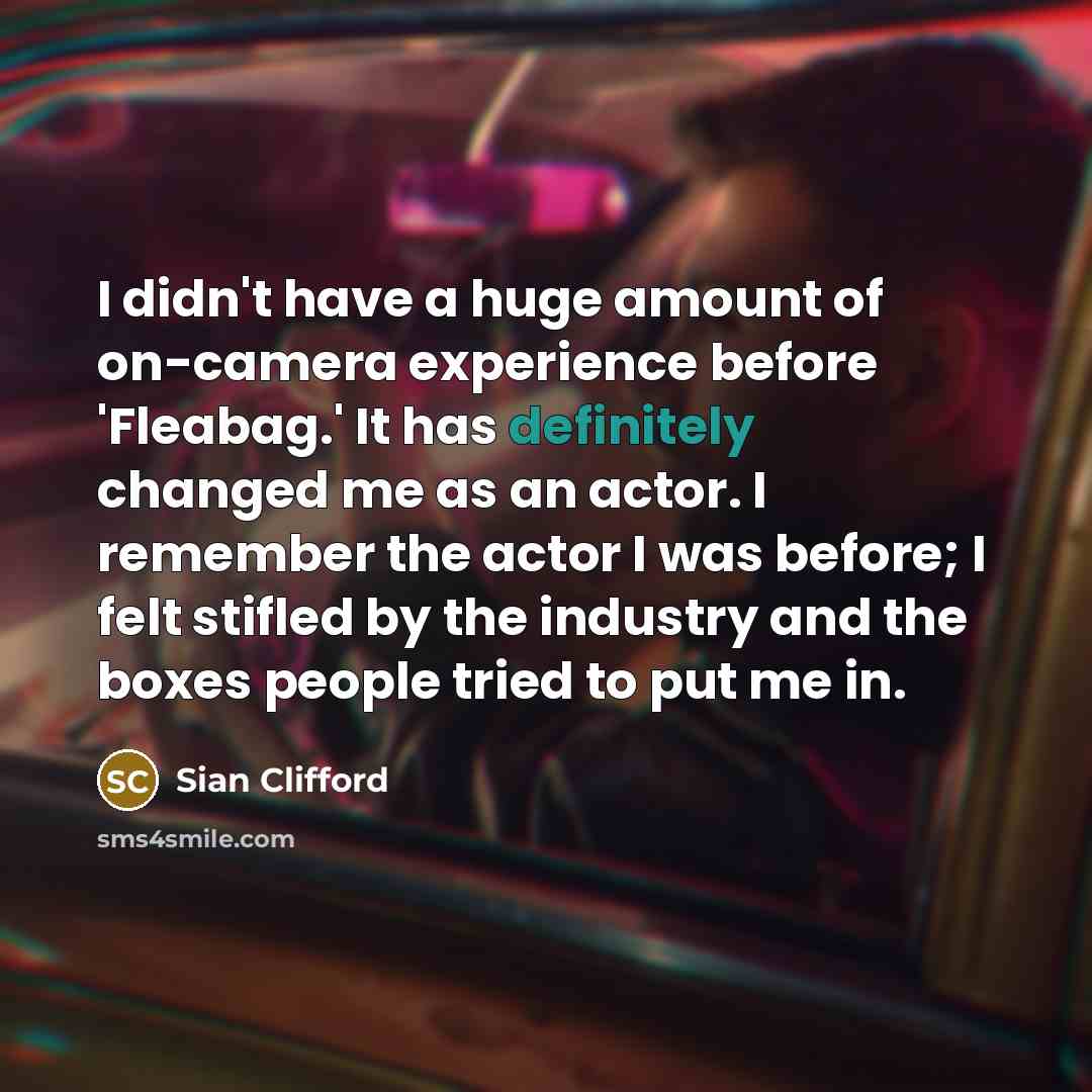 “I didn't have a huge amount of on-camera experience before 'Fleabag.' It has definitely changed me as an actor. I remember the actor I was before; I felt stifled by the industry and the boxes people tried to put me in.” quote by Sian Clifford
