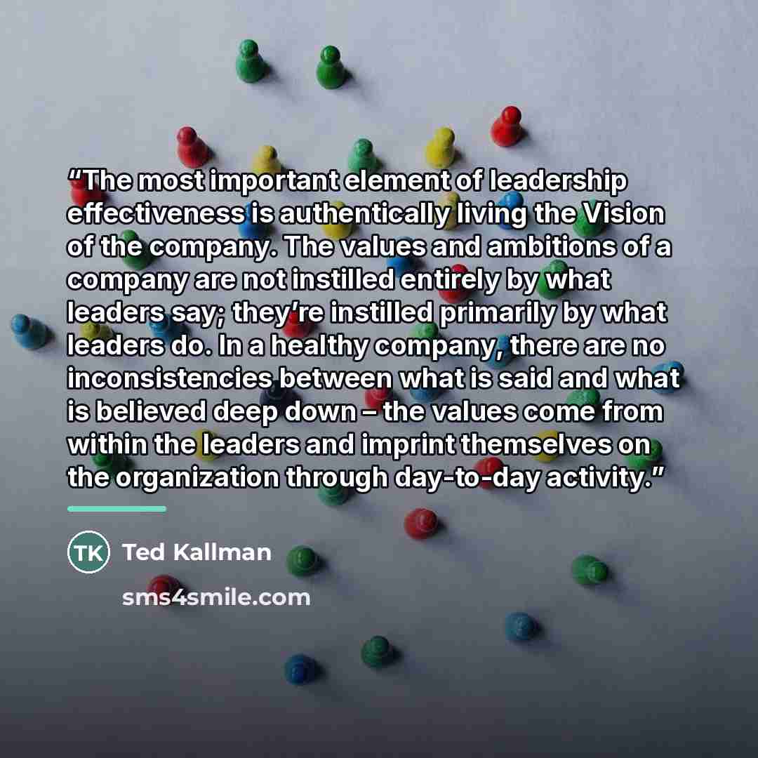“The most important element of leadership effectiveness is authentically living the Vision of the company. The values and ambitions of a company are not instilled entirely by what leaders say; they’re instilled primarily by what leaders do. In a healthy company, there are no inconsistencies between…” quote by Ted Kallman