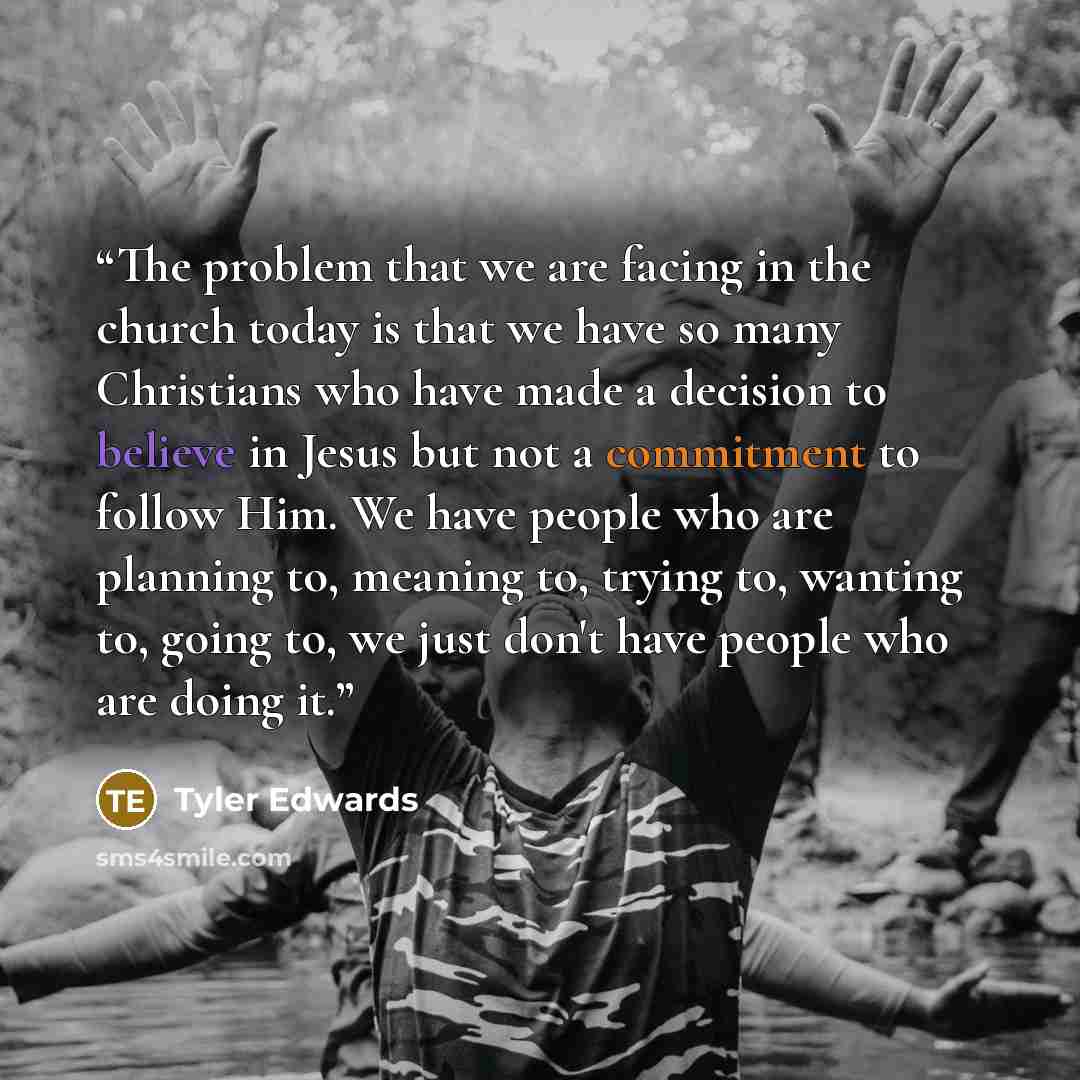 “The problem that we are facing in the church today is that we have so many Christians who have made a decision to believe in Jesus but not a commitment to follow Him. We have people who are planning to, meaning to, trying to, wanting to, going to, we just don't have people who are doing it.” quote by Tyler Edwards