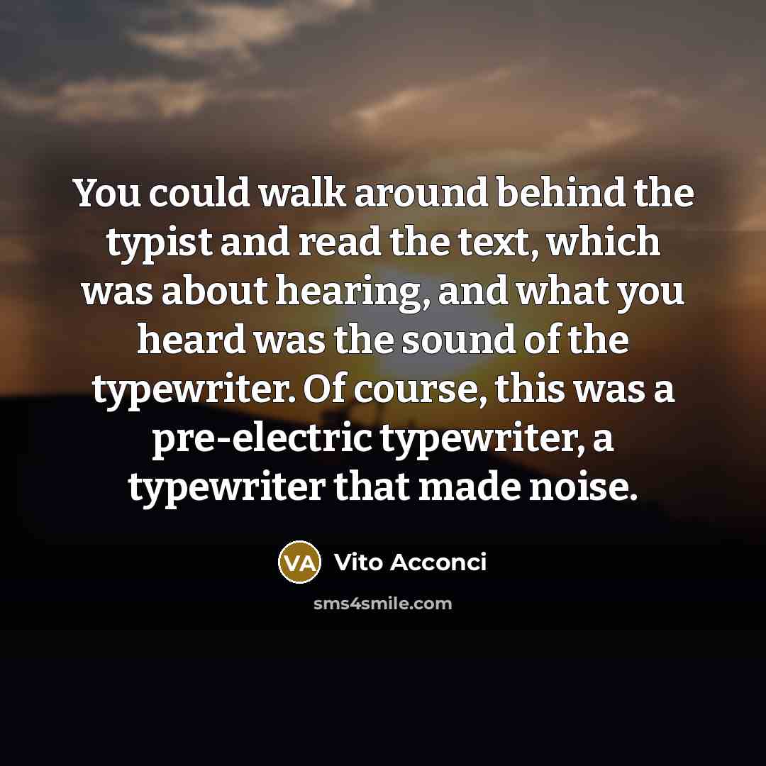 “You could walk around behind the typist and read the text, which was about hearing, and what you heard was the sound of the typewriter. Of course, this was a pre-electric typewriter, a typewriter that made noise.” quote by Vito Acconci