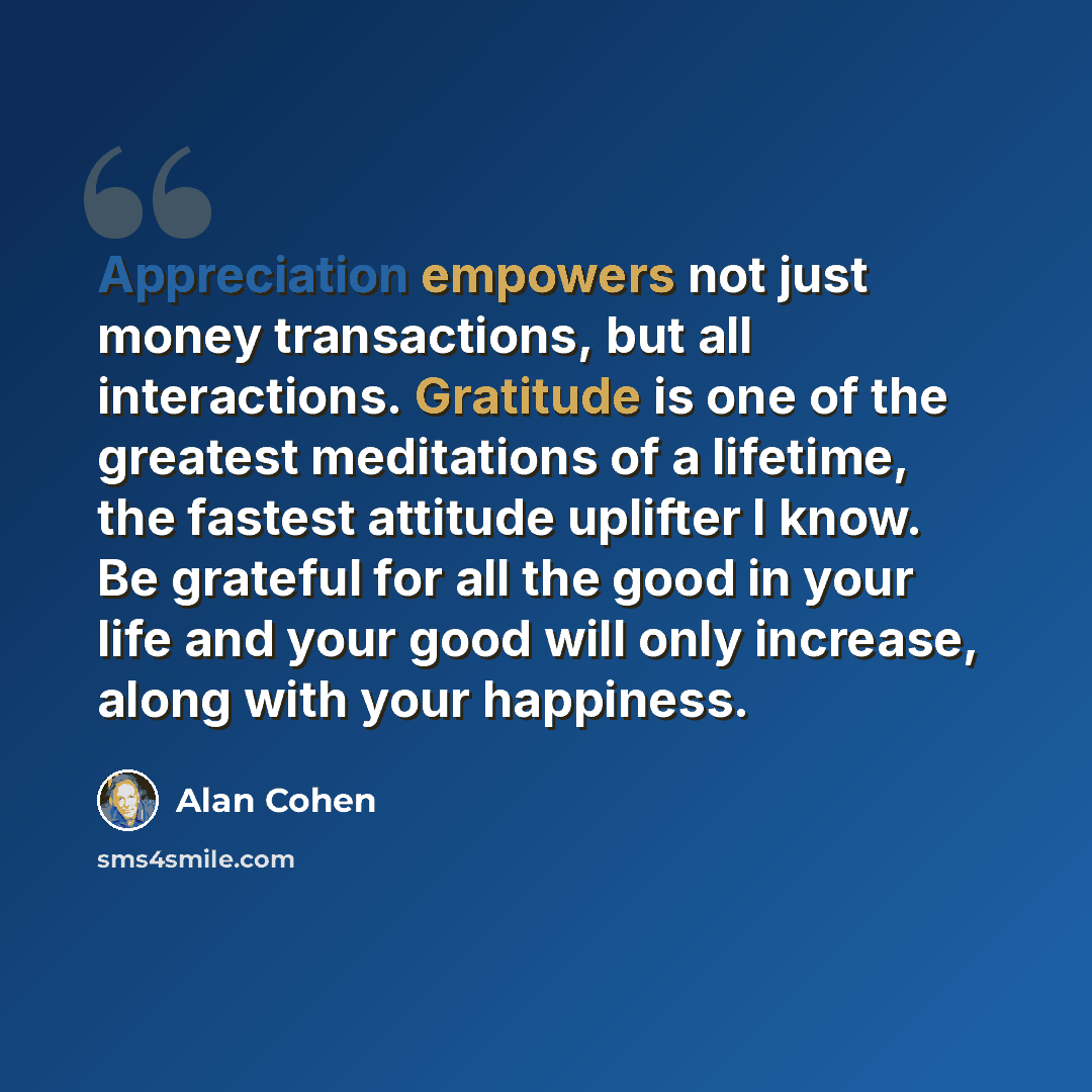 “Appreciation empowers not just money transactions, but all interactions. Gratitude is one of the greatest meditations of a lifetime, the fastest attitude uplifter I know. Be grateful for all the good in your life and your good will only increase, along with your happiness.” quote by Alan Cohen