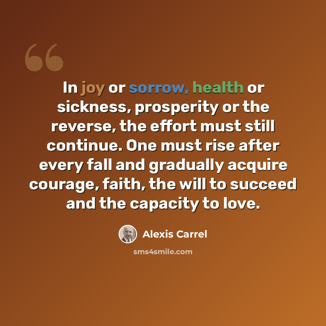 “In joy or sorrow, health or sickness, prosperity or the reverse, the effort must still continue. One must rise after every fall and gradually acquire courage, faith, the will to succeed and the capacity to love.” quote by Alexis Carrel