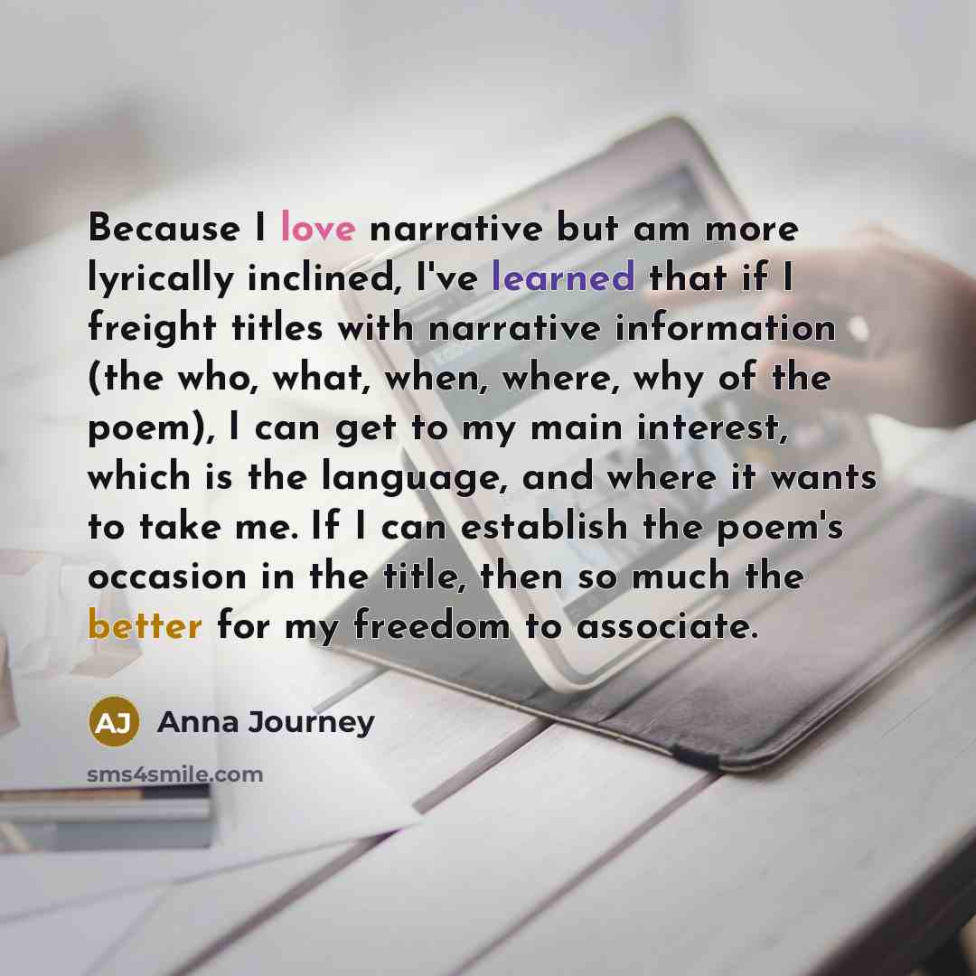 “Because I love narrative but am more lyrically inclined, I've learned that if I freight titles with narrative information (the who, what, when, where, why of the poem), I can get to my main interest, which is the language, and where it wants to take me. If I can establish the poem's occasion in…” quote by Anna Journey