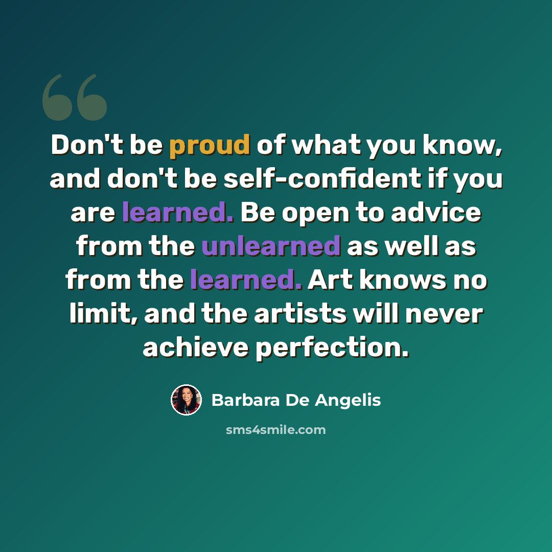“Don't be proud of what you know, and don't be self-confident if you are learned. Be open to advice from the unlearned as well as from the learned. Art knows no limit, and the artists will never achieve perfection.” quote by Barbara De Angelis
