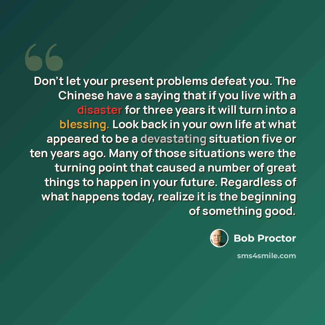“Don't let your present problems defeat you. The Chinese have a saying that if you live with a disaster for three years it will turn into a blessing. Look back in your own life at what appeared to be a devastating situation five or ten years ago. Many of those situations were the turning point that…” quote by Bob Proctor