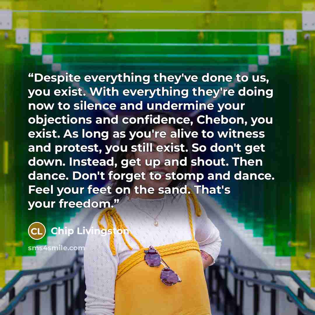 “Despite everything they've done to us, you exist. With everything they're doing now to silence and undermine your objections and confidence, Chebon, you exist. As long as you're alive to witness and protest, you still exist. So don't get down. Instead, get up and shout. Then dance. Don't forget to…” quote by Chip Livingston