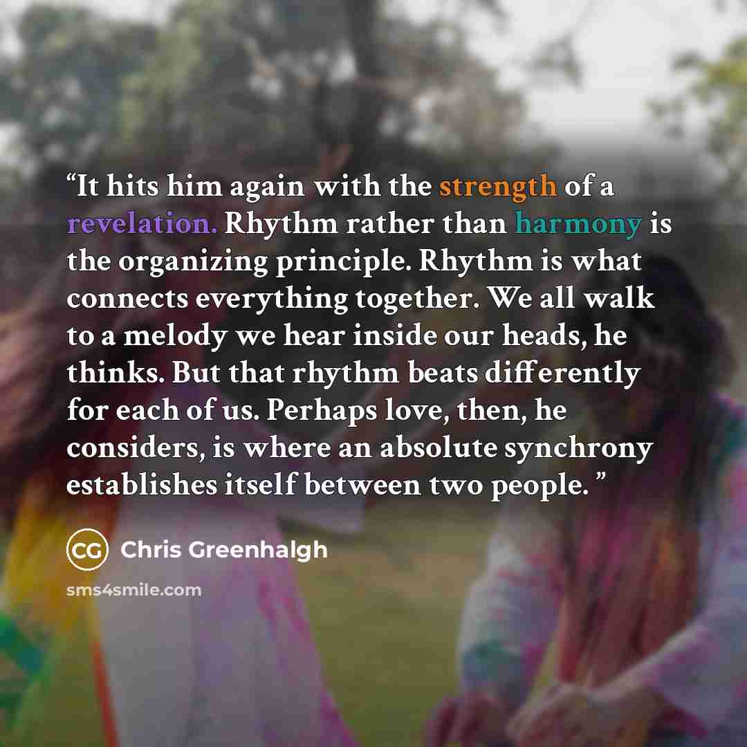 “It hits him again with the strength of a revelation. Rhythm rather than harmony is the organizing principle. Rhythm is what connects everything together. We all walk to a melody we hear inside our heads, he thinks. But that rhythm beats differently for each of us. Perhaps love, then, he considers…” quote by Chris Greenhalgh