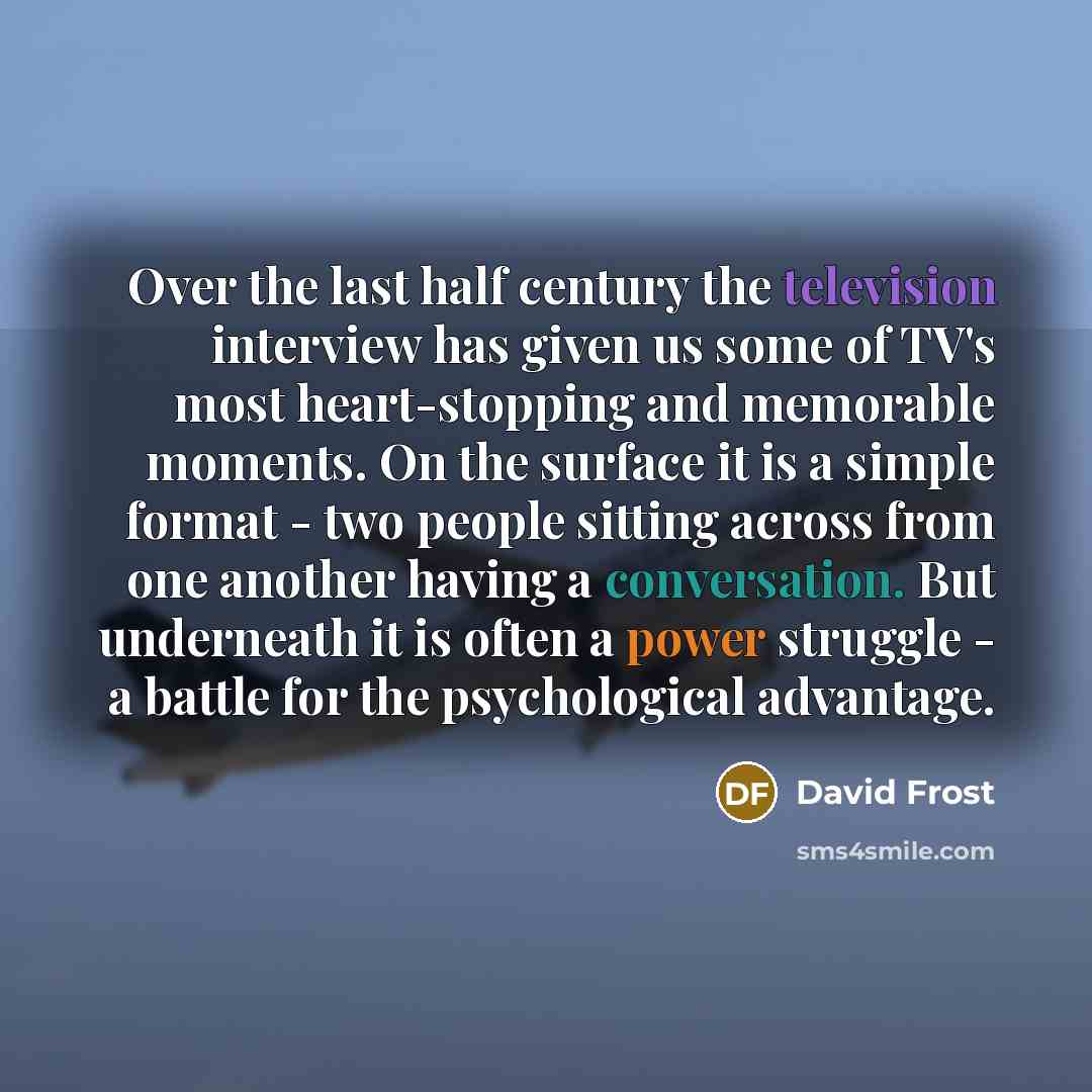 “Over the last half century the television interview has given us some of TV's most heart-stopping and memorable moments. On the surface it is a simple format - two people sitting across from one another having a conversation. But underneath it is often a power struggle - a battle for the…” quote by David Frost