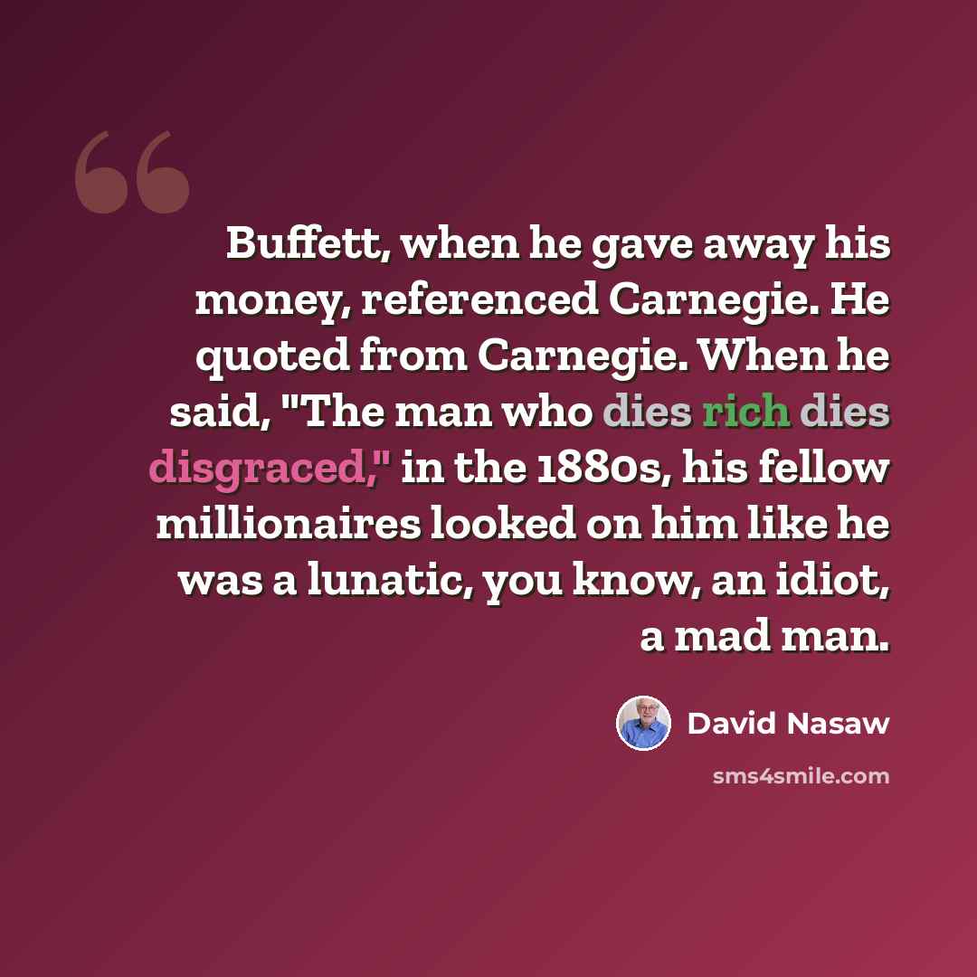 “Buffett, when he gave away his money, referenced Carnegie. He quoted from Carnegie. When he said, "The man who dies rich dies disgraced," in the 1880s, his fellow millionaires looked on him like he was a lunatic, you know, an idiot, a mad man.” quote by David Nasaw