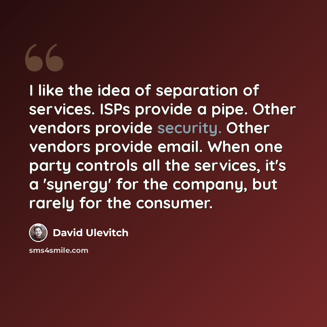 “I like the idea of separation of services. ISPs provide a pipe. Other vendors provide security. Other vendors provide email. When one party controls all the services, it's a 'synergy' for the company, but rarely for the consumer.” quote by David Ulevitch