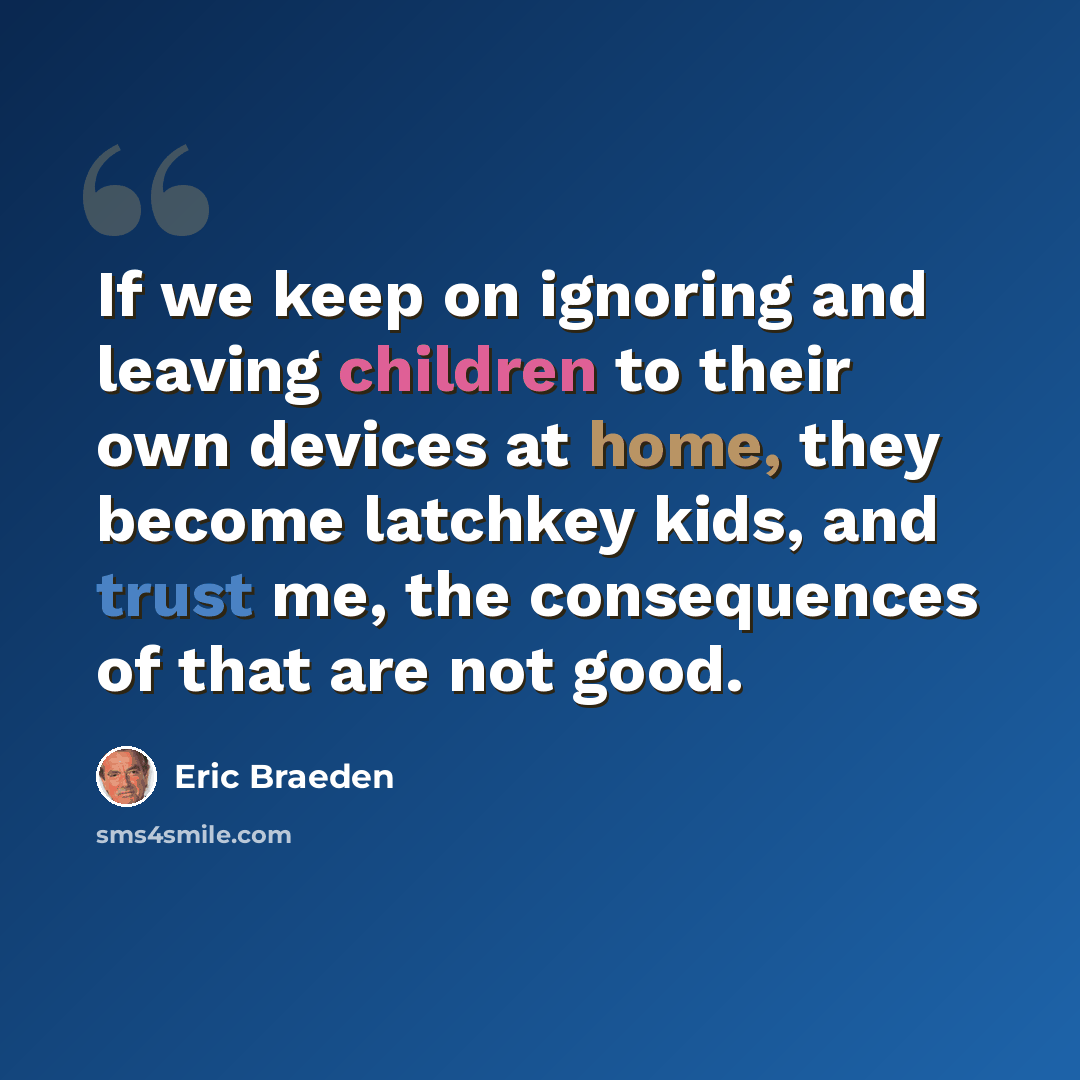 “If we keep on ignoring and leaving children to their own devices at home, they become latchkey kids, and trust me, the consequences of that are not good.” quote by Eric Braeden
