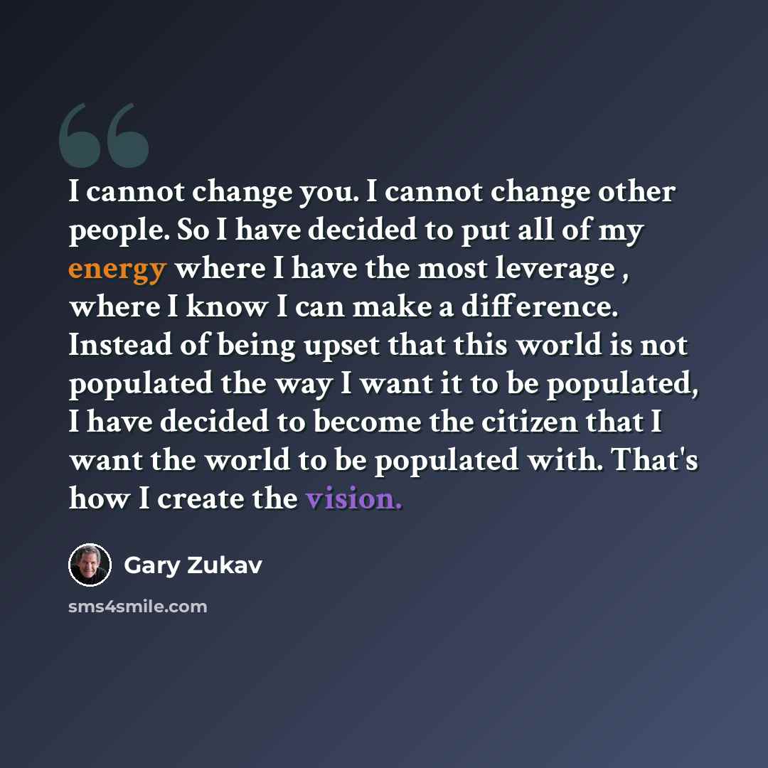 “I cannot change you. I cannot change other people. So I have decided to put all of my energy where I have the most leverage , where I know I can make a difference. Instead of being upset that this world is not populated the way I want it to be populated, I have decided to become the citizen that I…” quote by Gary Zukav