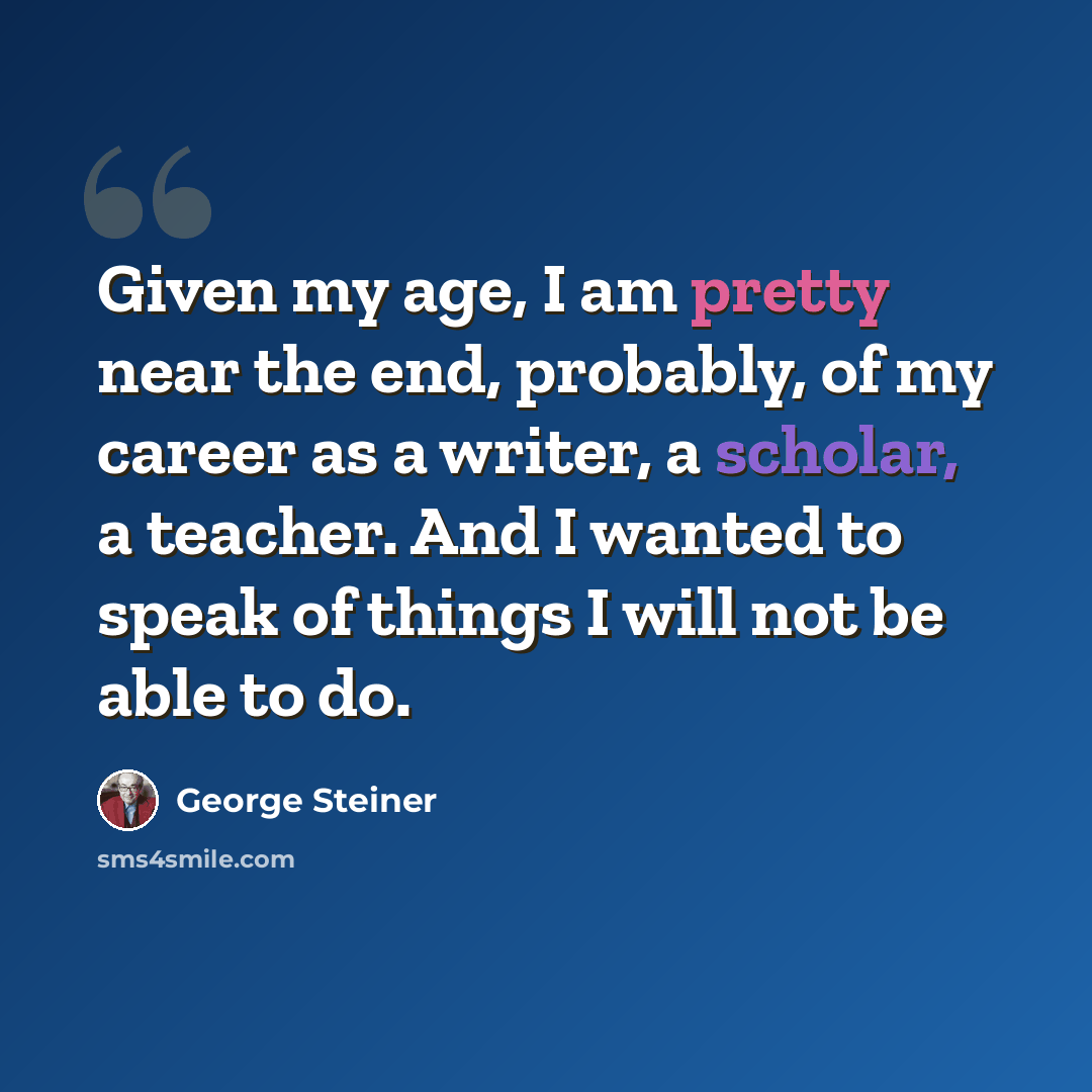 “Given my age, I am pretty near the end, probably, of my career as a writer, a scholar, a teacher. And I wanted to speak of things I will not be able to do.” quote by George Steiner
