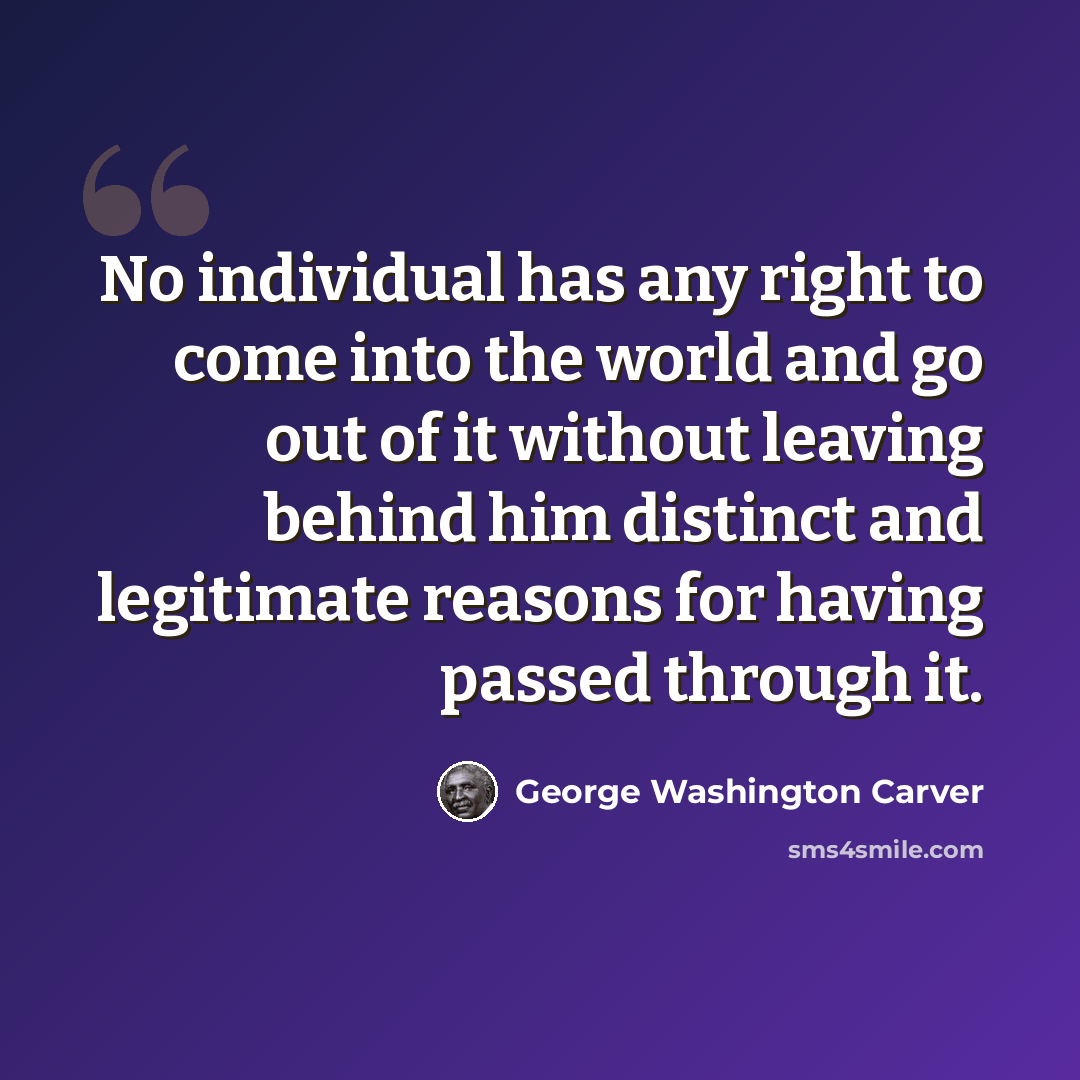 “No individual has any right to come into the world and go out of it without leaving behind him distinct and legitimate reasons for having passed through it.” quote by George Washington Carver